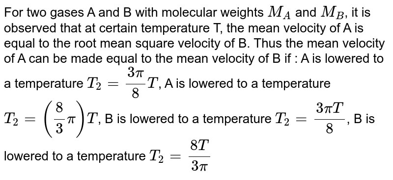 For two gases A and B with molecular weights `M_A` and `M_B`, it is observed that at certain temperature T, the mean velocity of A is equal to the root mean square velocity of B. Thus the mean velocity of A can be made equal to the mean velocity of B if  :  A is lowered to a temperature `T_(2)= (3pi)/(8)T`,  A is lowered to a temperature `T_(2)= (8"/"3pi)T`,  B is lowered to a temperature `T_(2)= (3piT)/(8)`,  B is lowered to a temperature `T_(2)= (8T)/(3pi)`
