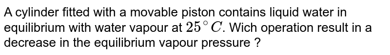 A cylinder fitted with a movable piston contains liquid water in equilibrium with water vapour at 25^(@)C . Wich operation result in a decrease in the equilibrium vapour pressure ?