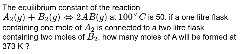 The equilibrium constant of the reaction `A _(2) (g) + B_2 (g) hArr 2 AB (g) at 100^(@)C is 50.`  If a one-litre flask containing one mole of `A_(2)`  is connected to a two litre flask conatining two moles of `B_(2)`  how many moles of AB will be formed at 373 K?