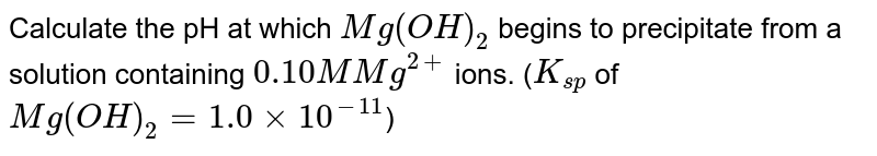 Calculate the pH at which `Mg(OH)_(2)` begins to precipitate from a solution containing `0.10 M Mg^(2+)` ions. (`K_(sp)` of `Mg(OH)_(2) = 1.0 xx 10^(-11)`)
