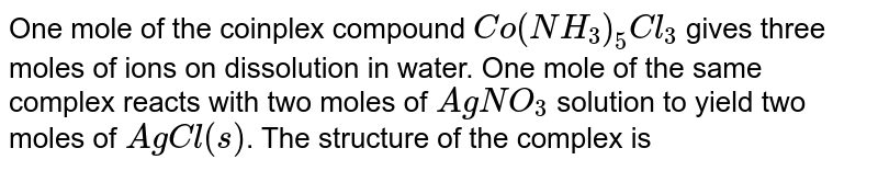 One mole of the complex compound Co(NH_3)_5Cl_3 gives three moles of ions on dissolution in water. One mole of the same complex reacts with two moles of AgNO_3 solution to yield two moles of AgCl(s) . The structure of the complex is