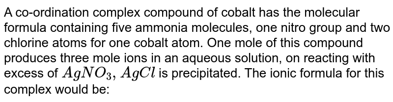 A co-ordination complex compound of cobalt has the molecular formula containing five ammonia molecules, one nitro group and two chlorine atoms for one cobalt atom. One mole of this compound produces three mole ions in an aqueous solution, on reacting with excess of AgNO_3, AgCl is precipitated. The ionic formula for this complex would be: