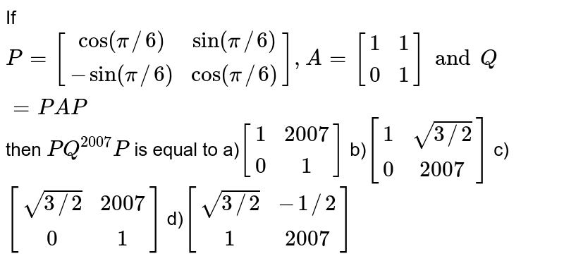 If `P=[(cos(pi//6),sin(pi//6)),(-sin(pi//6),cos(pi//6))],A=[(1,1),(0,1)]andQ=PAP'` then `P'Q^(2007)P` is equal to a)`[(1,2007),(0,1)]`   b)`[(1,sqrt(3//2)),(0,2007)]`  c)`[(sqrt(3//2),2007),(0,1)]`  d)`[(sqrt(3//2),-1//2),(1,2007)]`