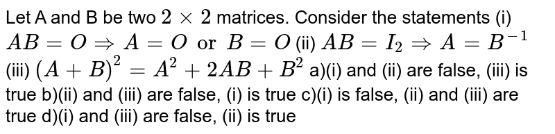 Let A and B be two 2 xx 2 matrices. Consider the statements (i) AB=OrArrA=OorB=O (ii) AB = I_(2) rArr A = B^(-1) (iii) (A + B)^(2) = A^(2) + 2AB + B^(2) a)(i) and (ii) are false, (iii) is true b)(ii) and (iii) are false, (i) is true c)(i) is false, (ii) and (iii) are true d)(i) and (iii) are false, (ii) is true