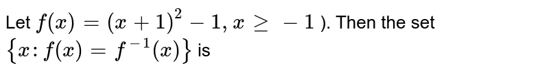 Let `f(x) = (x+1)^2 -1, x ge -1` ). Then the set `{x: f(x) = f^(-1) (x)}` is 