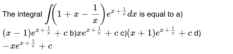 The integral  `int(1+x-1/x)e^(x+1/x)dx` is equal to a)`(x-1)e^(x+1/x)+c`  b)`xe^(x+1/x)+c`  c)`(x+1)e^(x+1/x)+c`  d)`-xe^(x+1/x)+c` 