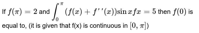 If `f(pi)=2` and `int_(0)^(pi)(f(x)+f''(x))sinx dx=5` then `f(0)` is equal to, (it is given that f(x) is continuous in `[0,pi]`)