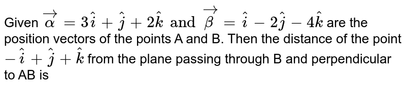 Given `vecalpha=3hati+hatj+2hatk and vecbeta =hati -2hatj-4hatk` are the position vectors of the points A and B. Then the distance of the point `-hati+hatj+hatk` from the plane passing through B and perpendicular to AB is