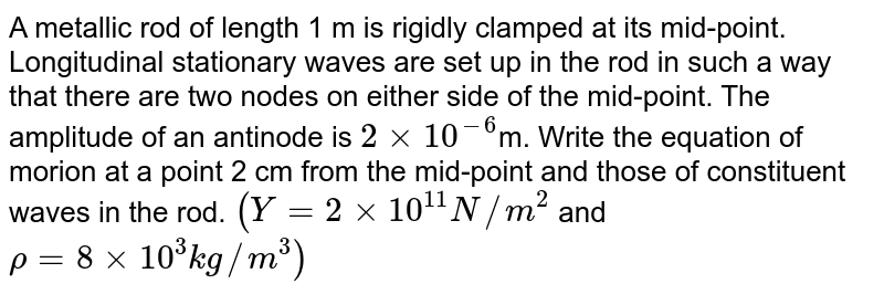 A metallic rod of length 1 m is rigidly clamped at its mid-point. Longitudinal stationary waves are set up in the rod in such a way that there are two nodes on either side of the mid-point. The amplitude of an antinode is `2 xx 10^(-6) `m. Write the equation of morion at a point 2 cm from the mid-point and those of constituent waves in the rod. `(Y = 2 xx 10^(11)N//m^(2)` and `rho  = 8 xx 10^(3) kg//m^(3))` 