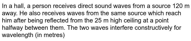 In a hall, a person receives direct sound waves from a source 120 m away. He also receives waves from the same source which reach him after being reflected from the 25 m high ceiling at a point halfway between them. The two waves interfere constructively for wavelength (in metres)