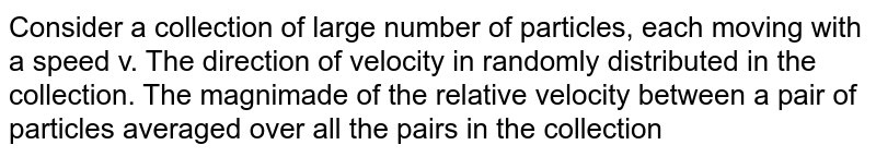 Consider a collection of large number of particles, each moving with a speed v. The direction of velocity in randomly distributed in the collection. The magnimade of the relative velocity between a pair of particles averaged over all the pairs in the collection