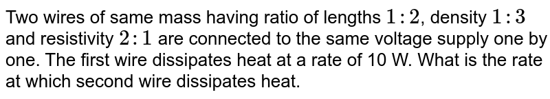 Two wires of same mass having ratio of lengths `1:2`, density `1:3` and resistivity `2:1` are connected to the same voltage supply one by one. The first wire dissipates heat at a rate of 10 W. What is the rate at which second wire dissipates heat.