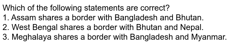Which of the following statements are correct? 1. Assam shares a border with Bangladesh and Bhutan. 2. West Bengal shares a border with Bhutan and Nepal. 3. Meghalaya shares a border with Bangladesh and Myanmar.