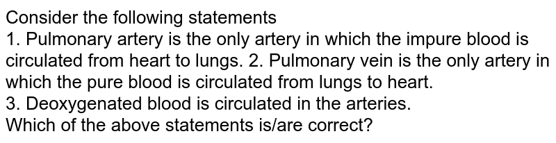 Consider the following statements 1. Pulmonary artery is the only artery in which the impure blood is circulated from heart to lungs. 2. Pulmonary vein is the only artery in which the pure blood is circulated from lungs to heart. 3. Deoxygenated blood is circulated in the arteries. Which of the above statements is/are correct?