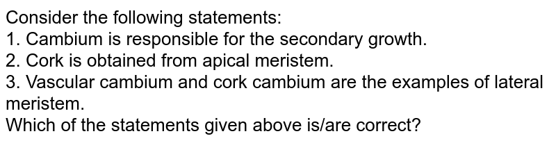 Consider the following statements: 1. Cambium is responsible for the secondary growth. 2. Cork is obtained from apical meristem. 3. Vascular cambium and cork cambium are the examples of lateral meristem. Which of the statements given above is/are correct?