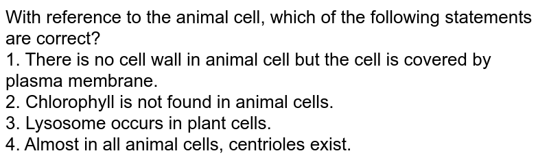 With reference to the animal cell, which of the following statements are correct? 1. There is no cell wall in animal cell but the cell is covered by plasma membrane. 2. Chlorophyll is not found in animal cells. 3. Lysosome occurs in plant cells. 4. Almost in all animal cells, centrioles exist.