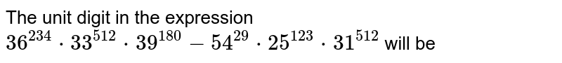 The unit digit in the expression 36^(234)"*"33^(512)"*"39^(180)-54^(29)"*"25^(123)"*"31^(512) will be