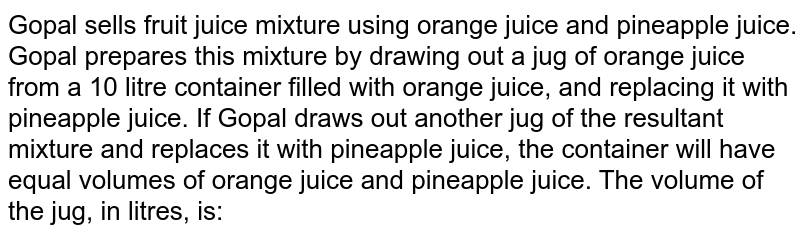 Gopal sells fruit juice mixture using orange juice and pineapple juice. Gopal prepares this mixture by drawing out a jug of orange juice from a 10 litre container filled with orange juice, and replacing it with pineapple juice. If Gopal draws out another jug of the resultant mixture and replaces it with pineapple juice, the container will have equal volumes of orange juice and pineapple juice. The volume of the jug, in litres, is: