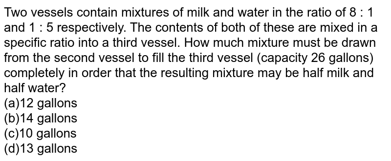 Two vessels contain mixtures of milk and water in the ratio of 8 : 1 and 1 : 5 respectively. The contents of both of these are mixed in a specific ratio into a third vessel. How much mixture must be drawn from the second vessel to fill the third vessel (capacity 26 gallons) completely in order that the resulting mixture may be half milk and half water? (a)12 gallons (b)14 gallons (c)10 gallons (d)13 gallons