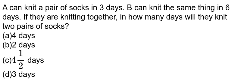 A can knit a pair of socks in 3 days. B can knit the same thing in 6 days. If they are knitting together, in how many days will they knit two pairs of socks? (a)4 days (b)2 days (c) 4 (1)/(2) days (d)3 days