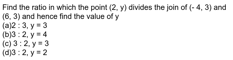 Find the ratio in which the point (2, y) divides the join of (- 4, 3) and (6, 3) and hence find the value of y (a)2 : 3, y = 3 (b)3 : 2, y = 4 (c) 3 : 2, y = 3 (d)3 : 2, y = 2