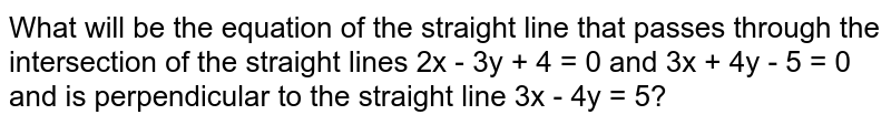 What will be the equation of the straight line that passes through the intersection of the straight lines 2x - 3y + 4 = 0 and 3x + 4y - 5 = 0 and is perpendicular to the straight line 3x - 4y = 5?