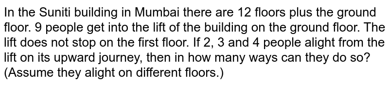  In the Suniti building in Mumbai there are 12 floors plus the ground floor. 9 people get into the lift of the building on the ground floor. The lift does not stop on the first floor. If 2, 3 and 4 people alight from the lift on its upward journey, then in how many ways can they do so? (Assume they alight on different floors.)