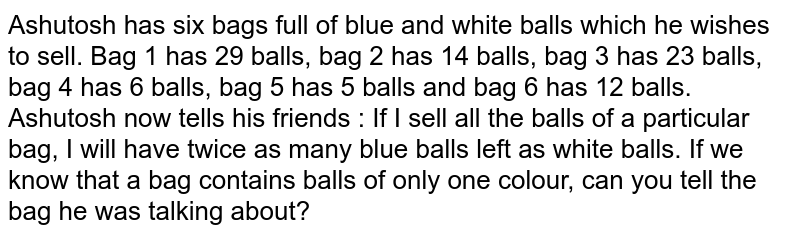 Ashutosh has six bags full of blue and white balls which he wishes to sell. Bag 1 has 29 balls, bag 2 has 14 balls, bag 3 has 23 balls, bag 4 has 6 balls, bag 5 has 5 balls and bag 6 has 12 balls. Ashutosh now tells his friends : "If I sell all the balls of a particular bag, I will have twice as many blue balls left as white balls. "If we know that a bag contains balls of only one colour, can you tell the bag he was talking about?