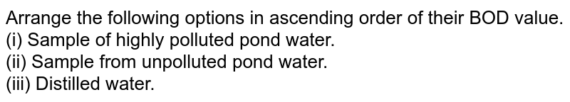 Arrange the following options in ascending order of their BOD value. (i) Sample of highly polluted pond water. (ii) Sample from unpolluted pond water. (iii) Distilled water. (A) iii to i to ii (B) ii to iii to i (C) iii to ii to i (D) i to iii to ii