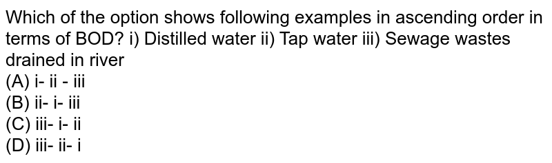 Which of the option shows following examples in ascending order in terms of BOD? i) Distilled water ii) Tap water iii) Sewage wastes drained in river (A) i- ii - iii (B) ii- i- iii (C) iii- i- ii (D) iii- ii- i