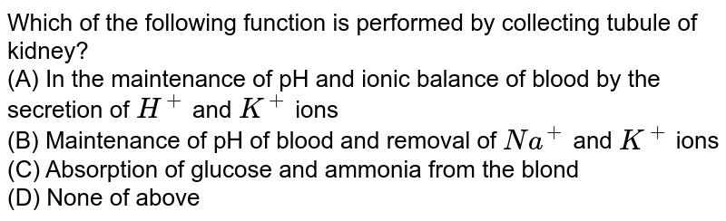 Which of the following function is performed by collecting tubule of kidney? (A) In the maintenance of pH and ionic balance of blood by the secretion of H^(+) and K^(+) ions (B) Maintenance of pH of blood and removal of Na^(+) and K^(+) ions (C) Absorption of glucose and ammonia from the blond (D) None of above