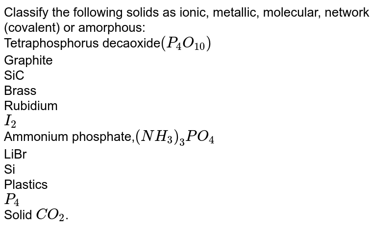 Classify the following solids as ionic, metallic, molecular, network (covalent) or amorphous: Tetraphosphorus decaoxide (P_4O_10) Graphite SiC Brass Rubidium I_2 Ammonium phosphate, (NH_3)_3PO_4 LiBr Si Plastics P_4 Solid CO_2 .