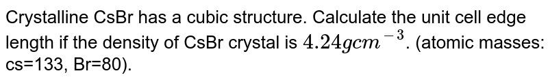 Crystalline CsBr has a body centred cubic structure. Calculate the unit cell edge length if the density of CsBr crystal is `4.24 g cm^-3`. (atomic masses: cs=133, Br=80).