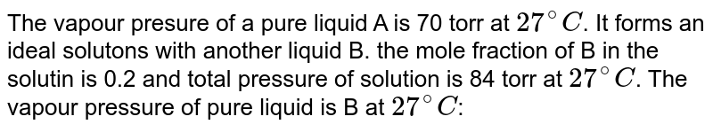 The vapour presure of a pure liquid 'A' is 70 torr at 27^@C . It forms an ideal solutons with another liquid B. the mole fraction of B in the solutin is 0.2 and total pressure of solution is 84 torr at 27^@C . The vapour pressure of pure liquid is B at 27^@C :