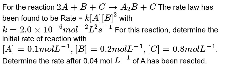 For the reaction 2 A+B+C rarr A_2B+C The rate law has been found to be Rate = k[A] [B]^2 with k = 2.0 xx10^-6 mol^-2 L^2 s^-1 For this reaction, determine the initial rate of reaction with [A] = 0.1 mol L^-1, [B] = 0.2 mol L^-1, [C] = 0.8 mol L^-1 . Determine the rate after 0.04 mol L^-1 of A has been reacted.