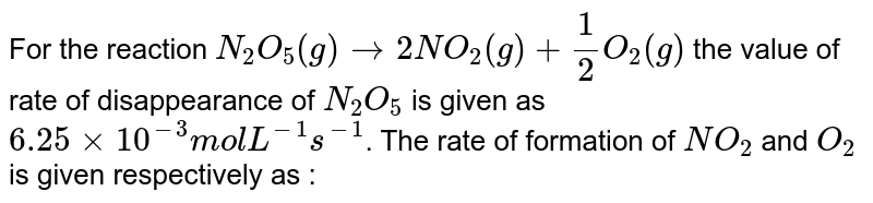 For the reaction N_2O_5(g)rarr 2NO_2(g) + 1/2 O_2 (g) the value of rate of disappearance of N_2O_5 is given as 6.25 xx 10^-3 mol L^-1 s^-1 . The rate of formation of NO_2 and O_2 is given respectively as :