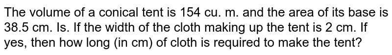 The volume of a conical tent is 154 cu. m. and the area of its base is 38.5 cm. Is. If the width of the cloth making up the tent is 2 cm. If yes, then how long (in cm) of cloth is required to make the tent?