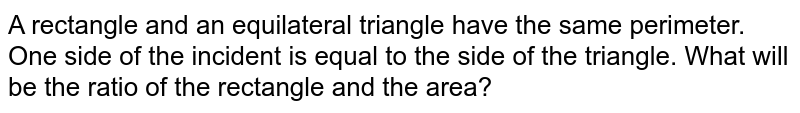 A rectangle and an equilateral triangle have the same perimeter. One side of the incident is equal to the side of the triangle. What will be the ratio of the rectangle and the area?