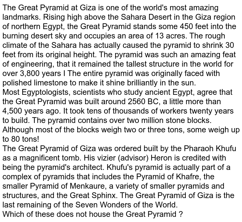 The Great Pyramid at Giza is one of the world's most amazing landmarks. Rising high above the Sahara Desert in the Giza region of northern Egypt, the Great Pyramid stands some 450 feet into the burning desert sky and occupies an area of 13 acres. The rough climate of the Sahara has actually caused the pyramid to shrink 30 feet from its original height. The pyramid was such an amazing feat of engineering, that it remained the tallest structure in the world for over 3,800 years I The entire pyramid was originally faced with polished limestone to make it shine brilliantly in the sun. Most Egyptologists, scientists who study ancient Egypt, agree that the Great Pyramid was built around 2560 BC, a little more than 4,500 years ago. It took tens of thousands of workers twenty years to build. The pyramid contains over two million stone blocks. Although most of the blocks weigh two or three tons, some weigh up to 80 tons! The Great Pyramid of Giza was ordered built by the Pharaoh Khufu as a magnificent tomb. His vizier (advisor) Heron is credited with being the pyramid's architect. Khufu's pyramid is actually part of a complex of pyramids that includes the Pyramid of Khafre, the smaller Pyramid of Menkaure, a variety of smaller pyramids and structures, and the Great Sphinx. The Great Pyramid of Giza is the last remaining of the Seven Wonders of the World. Which of these does not house the Great Pyramid ?