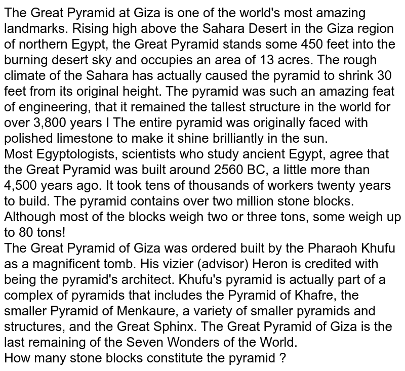 The Great Pyramid at Giza is one of the world's most amazing landmarks. Rising high above the Sahara Desert in the Giza region of northern Egypt, the Great Pyramid stands some 450 feet into the burning desert sky and occupies an area of 13 acres. The rough climate of the Sahara has actually caused the pyramid to shrink 30 feet from its original height. The pyramid was such an amazing feat of engineering, that it remained the tallest structure in the world for over 3,800 years I The entire pyramid was originally faced with polished limestone to make it shine brilliantly in the sun. Most Egyptologists, scientists who study ancient Egypt, agree that the Great Pyramid was built around 2560 BC, a little more than 4,500 years ago. It took tens of thousands of workers twenty years to build. The pyramid contains over two million stone blocks. Although most of the blocks weigh two or three tons, some weigh up to 80 tons! The Great Pyramid of Giza was ordered built by the Pharaoh Khufu as a magnificent tomb. His vizier (advisor) Heron is credited with being the pyramid's architect. Khufu's pyramid is actually part of a complex of pyramids that includes the Pyramid of Khafre, the smaller Pyramid of Menkaure, a variety of smaller pyramids and structures, and the Great Sphinx. The Great Pyramid of Giza is the last remaining of the Seven Wonders of the World. How many stone blocks constitute the pyramid ?
