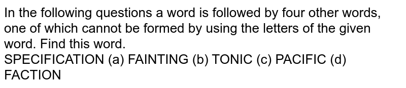 In the following questions a word is followed by four other words, one of which cannot be formed by using the letters of the given word. Find this word. SPECIFICATION (a) FAINTING (b) TONIC (c) PACIFIC (d) FACTION