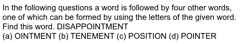 In the following questions a word is followed by four other words, one of which can be formed by using the letters of the given word. Find this word. DISAPPOINTMENT (a) OINTMENT (b) TENEMENT (c) POSITION (d) POINTER