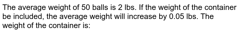 The average weight of 50 balls is 2 lbs. If the weight of the container be included, the average weight will increase by 0.05 lbs. The weight of the container is: