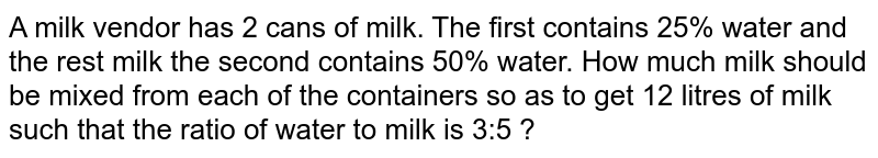 A milk vendor has 2 cans of milk. The first contains 25% water and the rest milk the second contains 50% water. How much milk should be mixed from each of the containers so as to get 12 litres of milk such that the ratio of water to milk is 3:5 ?