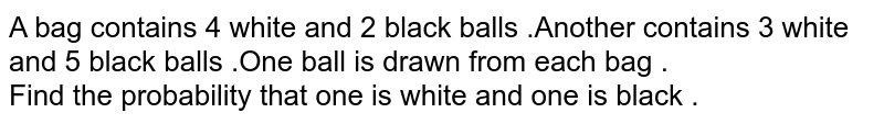 A bag contains 4 white and 2 black balls .Another contains 3 white and 5 black balls .One ball is drawn from each bag . Find the probability that one is white and one is black .