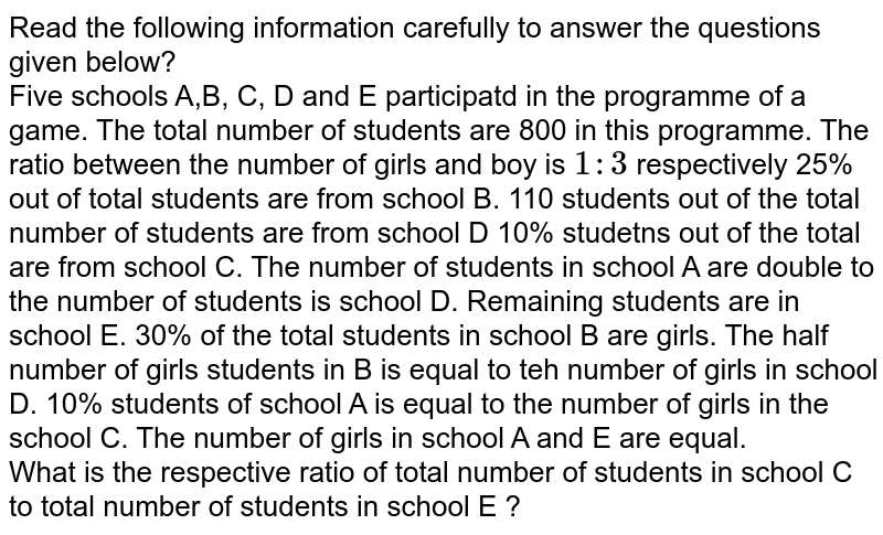 Read the following information carefully to answer the questions given below? Five schools A,B, C, D and E participatd in the programme of a game. The total number of students are 800 in this programme. The ratio between the number of girls and boy is 1:3 respectively 25% out of total students are from school B. 110 students out of the total number of students are from school D 10% studetns out of the total are from school C. The number of students in school A are double to the number of students is school D. Remaining students are in school E. 30% of the total students in school B are girls. The half number of girls students in B is equal to teh number of girls in school D. 10% students of school A is equal to the number of girls in the school C. The number of girls in school A and E are equal. What is the respective ratio of total number of students in school C to total number of students in school E ?