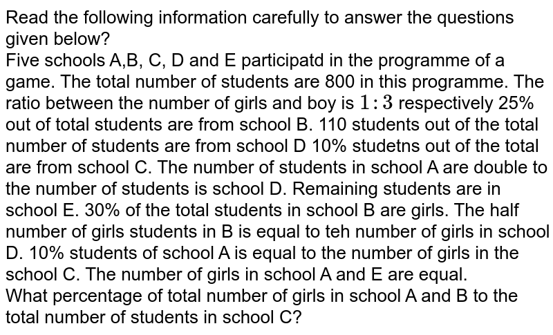 Read the following information carefully to answer the questions given below? Five schools A,B, C, D and E participatd in the programme of a game. The total number of students are 800 in this programme. The ratio between the number of girls and boy is 1:3 respectively 25% out of total students are from school B. 110 students out of the total number of students are from school D 10% studetns out of the total are from school C. The number of students in school A are double to the number of students is school D. Remaining students are in school E. 30% of the total students in school B are girls. The half number of girls students in B is equal to teh number of girls in school D. 10% students of school A is equal to the number of girls in the school C. The number of girls in school A and E are equal. What percentage of total number of girls in school A and B to the total number of students in school C?