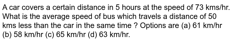A car covers a certain distance in 5 hours at the speed of 73 kms/hr. What is the average speed of bus which travels a distance of 50 kms less than the car in the same time ? Options are (a) 61 km/hr (b) 58 km/hr (c) 65 km/hr (d) 63 km/hr.