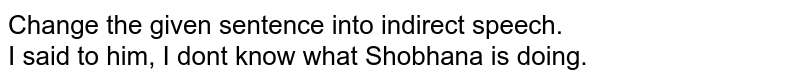 Change the given sentence into indirect speech. I said to him, "I don't know what Shobhana is doing."