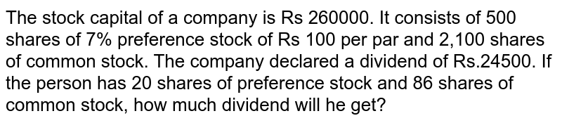The stock capital of a company is Rs 260000. It consists of 500 shares of 7% preference stock of Rs 100 per par and 2,100 shares of common stock. The company declared a dividend of Rs.24500. If the person has 20 shares of preference stock and 86 shares of common stock, how much dividend will he get?